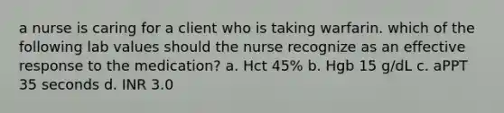 a nurse is caring for a client who is taking warfarin. which of the following lab values should the nurse recognize as an effective response to the medication? a. Hct 45% b. Hgb 15 g/dL c. aPPT 35 seconds d. INR 3.0