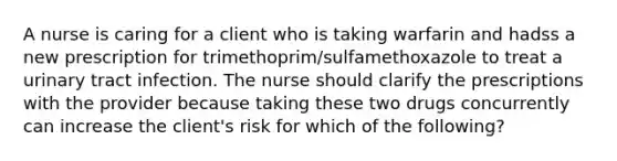 A nurse is caring for a client who is taking warfarin and hadss a new prescription for trimethoprim/sulfamethoxazole to treat a urinary tract infection. The nurse should clarify the prescriptions with the provider because taking these two drugs concurrently can increase the client's risk for which of the following?