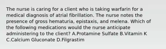 The nurse is caring for a client who is taking warfarin for a medical diagnosis of atrial fibrillation. The nurse notes the presence of gross hematuria, epistaxis, and melena. Which of the following medications would the nurse anticipate administering to the client? A.Protamine Sulfate B.Vitamin K C.Calcium Gluconate D.Filgrastim