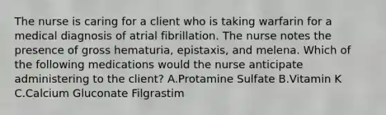 The nurse is caring for a client who is taking warfarin for a medical diagnosis of atrial fibrillation. The nurse notes the presence of gross hematuria, epistaxis, and melena. Which of the following medications would the nurse anticipate administering to the client? A.Protamine Sulfate B.Vitamin K C.Calcium Gluconate Filgrastim