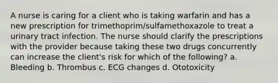 A nurse is caring for a client who is taking warfarin and has a new prescription for trimethoprim/sulfamethoxazole to treat a urinary tract infection. The nurse should clarify the prescriptions with the provider because taking these two drugs concurrently can increase the client's risk for which of the following? a. Bleeding b. Thrombus c. ECG changes d. Ototoxicity