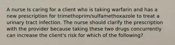 A nurse Is caring for a client who is taking warfarin and has a new prescription for trimethoprim/sulfamethoxazole to treat a urinary tract infection. The nurse should clarify the prescription with the provider because taking these two drugs concurrently can increase the client's risk for which of the following?