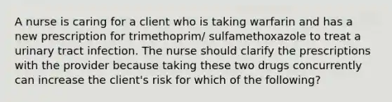 A nurse is caring for a client who is taking warfarin and has a new prescription for trimethoprim/ sulfamethoxazole to treat a urinary tract infection. The nurse should clarify the prescriptions with the provider because taking these two drugs concurrently can increase the client's risk for which of the following?