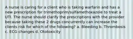 A nurse is caring for a client who is taking warfarin and has a new prescription for trimethoprim/sulfamethoxazole to treat a UTI. The nurse should clarify the prescriptions with the provider because taking these 2 drugs concurrently can increase the clients risk for which of the following? a. Bleeding b. Thrombosis c. ECG changes d. Ototoxicity