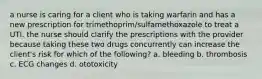 a nurse is caring for a client who is taking warfarin and has a new prescription for trimethoprim/sulfamethoxazole to treat a UTI. the nurse should clarify the prescriptions with the provider because taking these two drugs concurrently can increase the client's risk for which of the following? a. bleeding b. thrombosis c. ECG changes d. ototoxicity