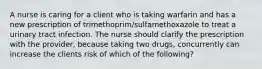 A nurse is caring for a client who is taking warfarin and has a new prescription of trimethoprim/sulfamethoxazole to treat a urinary tract infection. The nurse should clarify the prescription with the provider, because taking two drugs, concurrently can increase the clients risk of which of the following?