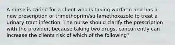 A nurse is caring for a client who is taking warfarin and has a new prescription of trimethoprim/sulfamethoxazole to treat a urinary tract infection. The nurse should clarify the prescription with the provider, because taking two drugs, concurrently can increase the clients risk of which of the following?