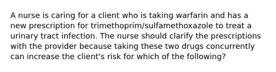 A nurse is caring for a client who is taking warfarin and has a new prescription for trimethoprim/sulfamethoxazole to treat a urinary tract infection. The nurse should clarify the prescriptions with the provider because taking these two drugs concurrently can increase the client's risk for which of the following?