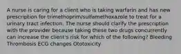 A nurse is caring for a client who is taking warfarin and has new prescription for trimethoprim/sulfamethoxazole to treat for a urinary tract infection. The nurse should clarify the prescription with the provider because taking these two drugs concurrently can increase the client's risk for which of the following? Bleeding Thrombosis ECG changes Ototoxicity