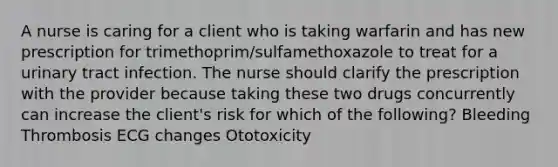 A nurse is caring for a client who is taking warfarin and has new prescription for trimethoprim/sulfamethoxazole to treat for a urinary tract infection. The nurse should clarify the prescription with the provider because taking these two drugs concurrently can increase the client's risk for which of the following? Bleeding Thrombosis ECG changes Ototoxicity