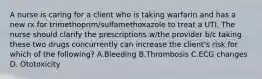 A nurse is caring for a client who is taking warfarin and has a new rx for trimethoprim/sulfamethoxazole to treat a UTI. The nurse should clarify the prescriptions w/the provider b/c taking these two drugs concurrently can increase the client's risk for which of the following? A.Bleeding B.Thrombosis C.ECG changes D. Ototoxicity