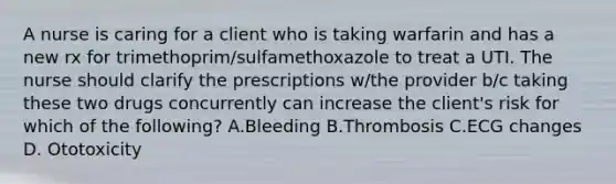 A nurse is caring for a client who is taking warfarin and has a new rx for trimethoprim/sulfamethoxazole to treat a UTI. The nurse should clarify the prescriptions w/the provider b/c taking these two drugs concurrently can increase the client's risk for which of the following? A.Bleeding B.Thrombosis C.ECG changes D. Ototoxicity