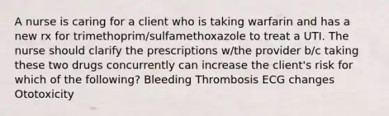 A nurse is caring for a client who is taking warfarin and has a new rx for trimethoprim/sulfamethoxazole to treat a UTI. The nurse should clarify the prescriptions w/the provider b/c taking these two drugs concurrently can increase the client's risk for which of the following? Bleeding Thrombosis ECG changes Ototoxicity