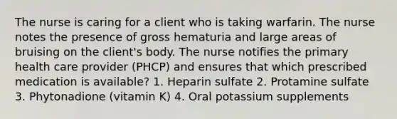 The nurse is caring for a client who is taking warfarin. The nurse notes the presence of gross hematuria and large areas of bruising on the client's body. The nurse notifies the primary health care provider (PHCP) and ensures that which prescribed medication is available? 1. Heparin sulfate 2. Protamine sulfate 3. Phytonadione (vitamin K) 4. Oral potassium supplements