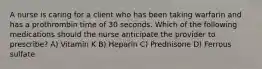 A nurse is caring for a client who has been taking warfarin and has a prothrombin time of 30 seconds. Which of the following medications should the nurse anticipate the provider to prescribe? A) Vitamin K B) Heparin C) Prednisone D) Ferrous sulfate