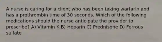 A nurse is caring for a client who has been taking warfarin and has a prothrombin time of 30 seconds. Which of the following medications should the nurse anticipate the provider to prescribe? A) Vitamin K B) Heparin C) Prednisone D) Ferrous sulfate