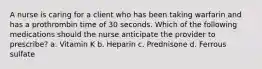 A nurse is caring for a client who has been taking warfarin and has a prothrombin time of 30 seconds. Which of the following medications should the nurse anticipate the provider to prescribe? ​a. Vitamin K ​b. Heparin c. Prednisone ​d. Ferrous sulfate