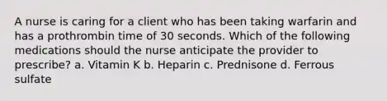 A nurse is caring for a client who has been taking warfarin and has a prothrombin time of 30 seconds. Which of the following medications should the nurse anticipate the provider to prescribe? ​a. Vitamin K ​b. Heparin c. Prednisone ​d. Ferrous sulfate