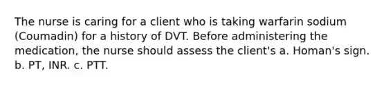 The nurse is caring for a client who is taking warfarin sodium (Coumadin) for a history of DVT. Before administering the medication, the nurse should assess the client's a. Homan's sign. b. PT, INR. c. PTT.