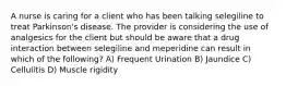 A nurse is caring for a client who has been talking selegiline to treat Parkinson's disease. The provider is considering the use of analgesics for the client but should be aware that a drug interaction between selegiline and meperidine can result in which of the following? A) Frequent Urination B) Jaundice C) Cellulitis D) Muscle rigidity