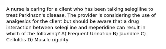 A nurse is caring for a client who has been talking selegiline to treat Parkinson's disease. The provider is considering the use of analgesics for the client but should be aware that a drug interaction between selegiline and meperidine can result in which of the following? A) Frequent Urination B) Jaundice C) Cellulitis D) Muscle rigidity