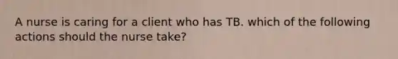 A nurse is caring for a client who has TB. which of the following actions should the nurse take?