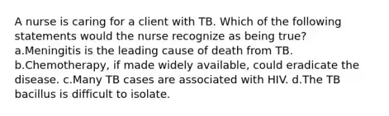 A nurse is caring for a client with TB. Which of the following statements would the nurse recognize as being true? a.Meningitis is the leading cause of death from TB. b.Chemotherapy, if made widely available, could eradicate the disease. c.Many TB cases are associated with HIV. d.The TB bacillus is difficult to isolate.