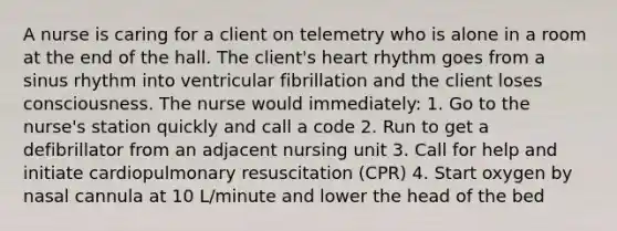 A nurse is caring for a client on telemetry who is alone in a room at the end of the hall. The client's heart rhythm goes from a sinus rhythm into ventricular fibrillation and the client loses consciousness. The nurse would immediately: 1. Go to the nurse's station quickly and call a code 2. Run to get a defibrillator from an adjacent nursing unit 3. Call for help and initiate cardiopulmonary resuscitation (CPR) 4. Start oxygen by nasal cannula at 10 L/minute and lower the head of the bed