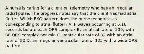 A nurse is caring for a client on telemetry who has an irregular radial pulse. The progress notes say that the client has had atrial flutter. Which EKG pattern does the nurse recognize as corresponding to atrial flutter? A. P waves occurring at 0.16 seconds before each QRS complex B. an atrial rate of 300, with 80 QRS complex per min C. ventricular rate of 82 with an atrial rate of 80 D. an irregular ventricular rate of 125 with a wide QRS pattern