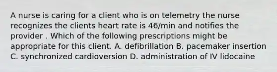 A nurse is caring for a client who is on telemetry the nurse recognizes the clients heart rate is 46/min and notifies the provider . Which of the following prescriptions might be appropriate for this client. A. defibrillation B. pacemaker insertion C. synchronized cardioversion D. administration of IV lidocaine