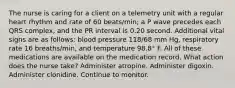 The nurse is caring for a client on a telemetry unit with a regular heart rhythm and rate of 60 beats/min; a P wave precedes each QRS complex, and the PR interval is 0.20 second. Additional vital signs are as follows: blood pressure 118/68 mm Hg, respiratory rate 16 breaths/min, and temperature 98.8° F. All of these medications are available on the medication record. What action does the nurse take? Administer atropine. Administer digoxin. Administer clonidine. Continue to monitor.