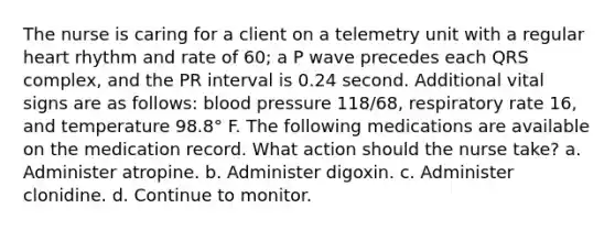 The nurse is caring for a client on a telemetry unit with a regular heart rhythm and rate of 60; a P wave precedes each QRS complex, and the PR interval is 0.24 second. Additional vital signs are as follows: blood pressure 118/68, respiratory rate 16, and temperature 98.8° F. The following medications are available on the medication record. What action should the nurse take? a. Administer atropine. b. Administer digoxin. c. Administer clonidine. d. Continue to monitor.