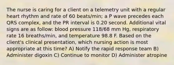 The nurse is caring for a client on a telemetry unit with a regular heart rhythm and rate of 60 beats/min; a P wave precedes each QRS complex, and the PR interval is 0.20 second. Additional vital signs are as follow: blood pressure 118/68 mm Hg, respiratory rate 16 breaths/min, and temperature 98.8 F. Based on the client's clinical presentation, which nursing action is most appropriate at this time? A) Notify the rapid response team B) Administer digoxin C) Continue to monitor D) Administer atropine