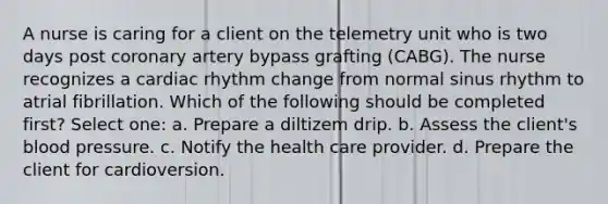 A nurse is caring for a client on the telemetry unit who is two days post coronary artery bypass grafting (CABG). The nurse recognizes a cardiac rhythm change from normal sinus rhythm to atrial fibrillation. Which of the following should be completed first? Select one: a. Prepare a diltizem drip. b. Assess the client's blood pressure. c. Notify the health care provider. d. Prepare the client for cardioversion.