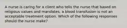 A nurse is caring for a client who tells the nurse that based on religious values and mandates, a blood transfusion is not an acceptable treatment option. Which of the following responses should the nurse make?