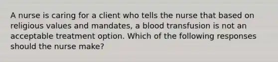 A nurse is caring for a client who tells the nurse that based on religious values and mandates, a blood transfusion is not an acceptable treatment option. Which of the following responses should the nurse make?