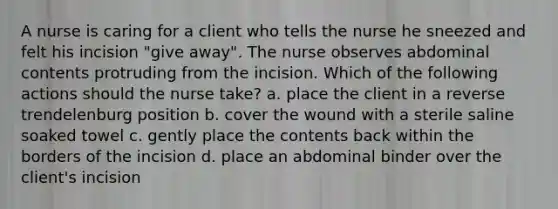 A nurse is caring for a client who tells the nurse he sneezed and felt his incision "give away". The nurse observes abdominal contents protruding from the incision. Which of the following actions should the nurse take? a. place the client in a reverse trendelenburg position b. cover the wound with a sterile saline soaked towel c. gently place the contents back within the borders of the incision d. place an abdominal binder over the client's incision