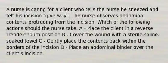 A nurse is caring for a client who tells the nurse he sneezed and felt his incision "give way". The nurse observes abdominal contents protruding from the incision. Which of the following actions should the nurse take. A - Place the client in a reverse Trendelenburn position B - Cover the wound with a sterile-saline-soaked towel C - Gently place the contents back within the borders of the incision D - Place an abdominal binder over the client's incision.