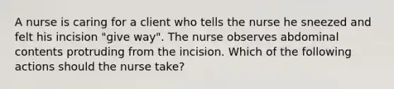 A nurse is caring for a client who tells the nurse he sneezed and felt his incision "give way". The nurse observes abdominal contents protruding from the incision. Which of the following actions should the nurse take?