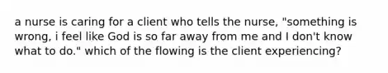 a nurse is caring for a client who tells the nurse, "something is wrong, i feel like God is so far away from me and I don't know what to do." which of the flowing is the client experiencing?