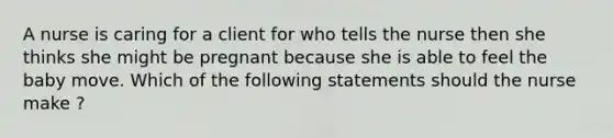 A nurse is caring for a client for who tells the nurse then she thinks she might be pregnant because she is able to feel the baby move. Which of the following statements should the nurse make ?