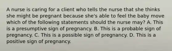 A nurse is caring for a client who tells the nurse that she thinks she might be pregnant because she's able to feel the baby move which of the following statements should the nurse may? A. This is a presumptive sign of pregnancy. B. This is a probable sign of pregnancy. C. This is a possible sign of pregnancy. D. This is a positive sign of pregnancy.