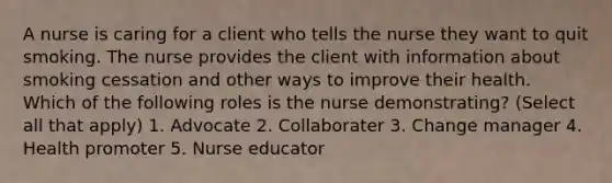 A nurse is caring for a client who tells the nurse they want to quit smoking. The nurse provides the client with information about smoking cessation and other ways to improve their health. Which of the following roles is the nurse demonstrating? (Select all that apply) 1. Advocate 2. Collaborater 3. Change manager 4. Health promoter 5. Nurse educator