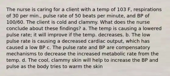 The nurse is caring for a client with a temp of 103 F, respirations of 30 per min., pulse rate of 50 beats per minute, and BP of 100/60. The client is cold and clammy. What does the nurse conclude about these findings? a. The temp is causing a lowered pulse rate; it will improve if the temp. decreases. b. The low pulse rate is causing a decreased cardiac output, which has caused a low BP c. The pulse rate and BP are compensatory mechanisms to decrease the increased metabolic rate from the temp. d. The cool, clammy skin will help to increase the BP and pulse as the body tries to warm the skin