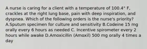 A nurse is caring for a client with a temperature of 100.4° F, crackles at the right lung base, pain with deep inspiration, and dyspnea. Which of the following orders is the nurse's priority? A.Sputum specimen for culture and sensitivity B.Codeine 15 mg orally every 6 hours as needed C. Incentive spirometer every 2 hours while awake D.Amoxicillin (Amoxil) 500 mg orally 4 times a day