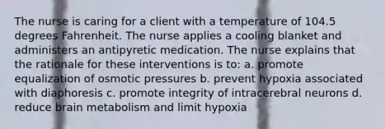 The nurse is caring for a client with a temperature of 104.5 degrees Fahrenheit. The nurse applies a cooling blanket and administers an antipyretic medication. The nurse explains that the rationale for these interventions is to: a. promote equalization of osmotic pressures b. prevent hypoxia associated with diaphoresis c. promote integrity of intracerebral neurons d. reduce brain metabolism and limit hypoxia