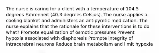 The nurse is caring for a client with a temperature of 104.5 degrees Fahrenheit (40.3 degrees Celsius). The nurse applies a cooling blanket and administers an antipyretic medication. The nurse explains that the rationale for these interventions is to do what? Promote equalization of osmotic pressures Prevent hypoxia associated with diaphoresis Promote integrity of intracerebral neurons Reduce brain metabolism and limit hypoxia