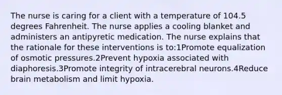 The nurse is caring for a client with a temperature of 104.5 degrees Fahrenheit. The nurse applies a cooling blanket and administers an antipyretic medication. The nurse explains that the rationale for these interventions is to:1Promote equalization of osmotic pressures.2Prevent hypoxia associated with diaphoresis.3Promote integrity of intracerebral neurons.4Reduce brain metabolism and limit hypoxia.