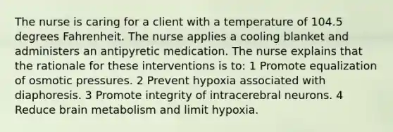 The nurse is caring for a client with a temperature of 104.5 degrees Fahrenheit. The nurse applies a cooling blanket and administers an antipyretic medication. The nurse explains that the rationale for these interventions is to: 1 Promote equalization of osmotic pressures. 2 Prevent hypoxia associated with diaphoresis. 3 Promote integrity of intracerebral neurons. 4 Reduce brain metabolism and limit hypoxia.