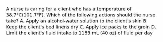 A nurse is caring for a client who has a temperature of 38.7°C(101.7°F). Which of the following actions should the nurse take? A. Apply an alcohol-water solution to the client's skin B. Keep the client's bed linens dry C. Apply ice packs to the groin D. Limit the client's fluid intake to 1183 mL (40 oz) of fluid per day